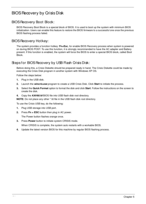 Page 144134Chapter 5
BIOS Recovery by Crisis Disk
BIOS Recovery Boot Block:
BIOS Recovery Boot Block is a special block of BIOS. It is used to boot up the system with minimum BIOS 
initialization. Users can enable this feature to restore the BIOS firmware to a successful one once the previous 
BIOS flashing process failed.
BIOS Recovery Hotkey:
The system provides a function hotkey: Fn+Esc, for enable BIOS Recovery process when system is powered 
on during BIOS POST. To use this function, it is strongly...