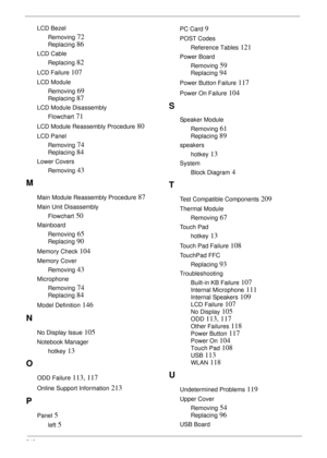 Page 226216
LCD Bezel
Removing
 72
Replacing 86
LCD Cable
Replacing
 82
LCD Failure 107
LCD Module
Removing
 69
Replacing 87
LCD Module Disassembly
Flowchart
 71
LCD Module Reassembly Procedure 80
LCD Panel
Removing
 74
Replacing 84
Lower Covers
Removing
 43
M
Main Module Reassembly Procedure 87
Main Unit Disassembly
Flowchart
 50
Mainboard
Removing
 65
Replacing 90
Memory Check 104
Memory Cover
Removing
 43
Microphone
Removing
 74
Replacing 84
Model Definition 146
N
No Display Issue 105
Notebook Manager
hotkey...