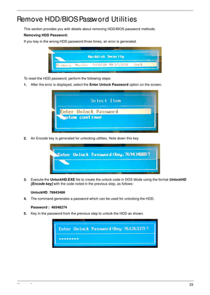 Page 43Chapter 233
Remove HDD/BIOS Password Utilities
This section provides you with details about removing HDD/BIOS password methods:
Removing HDD Password:
If you key in the wrong HDD password three times, an error is generated.
To reset the HDD password, perform the following steps:
1.After the error is displayed, select the Enter Unlock Password option on the screen.
2.An Encode key is generated for unlocking utilities. Note down this key.
3.Execute the UnlockHD.EXE file to create the unlock code in DOS...