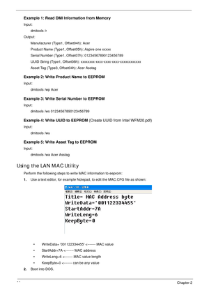 Page 4636Chapter 2
Example 1: Read DMI Information from Memory
Input: 
dmitools /r 
Output:
Manufacturer (Type1, Offset04h): Acer
Product Name (Type1, Offset05h): Aspire one xxxxx
Serial Number (Type1, Offset07h): 01234567890123456789
UUID String (Type1, Offset08h): xxxxxxxx-xxxx-xxxx-xxxx-xxxxxxxxxxxx
Asset Tag (Type3, Offset04h): Acer Asstag
Example 2: Write Product Name to EEPROM
Input:
dmitools /wp Acer
Example 3: Write Serial Number to EEPROM
Input:
dmitools /ws 01234567890123456789
Example 4: Write UUID...