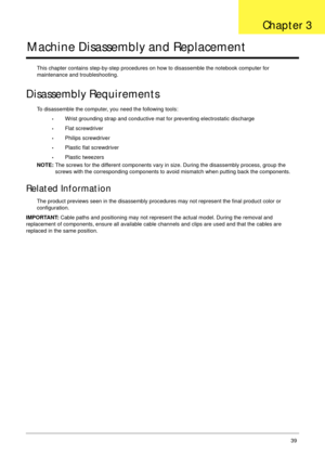 Page 49Chapter 339
Machine Disassembly and Replacement
This chapter contains step-by-step procedures on how to disassemble the notebook computer for 
maintenance and troubleshooting.
Disassembly Requirements
To disassemble the computer, you need the following tools:
•Wrist grounding strap and conductive mat for preventing electrostatic discharge
•Flat screwdriver
•Philips screwdriver
•Plastic flat screwdriver
•Plastic tweezers
NOTE: The screws for the different components vary in size. During the disassembly...