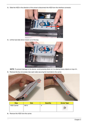 Page 5444Chapter 3
3.Slide the HDD in the direction of the arrow to disconnect the HDD from the interface connector.
4.Lift the hard disk drive module out of the bay.
NOTE: To prevent damage to the device, avoid pressing down on it or placing heavy objects on top of it. 
5.Remove the four (4) screws (two each side) securing the hard disk to the carrier.
6.Remove the HDD from the carrier.
StepSizeQuantityScrew Type
HDD Carrier M3*3 4 