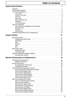 Page 7VII
Table of Contents
System Specifications  1
Features  . . . . . . . . . . . . . . . . . . . . . . . . . . . . . . . . . . . . . . . . . . . . . . . . . . . . . . . . . . . .1
System Block Diagram  . . . . . . . . . . . . . . . . . . . . . . . . . . . . . . . . . . . . . . . . . . . . . . . . .4
Your Acer Notebook tour   . . . . . . . . . . . . . . . . . . . . . . . . . . . . . . . . . . . . . . . . . . . . . . .5
Front View  . . . . . . . . . . . . . . . . . . . . . . . . . . . . . . . . . . . . . . ....