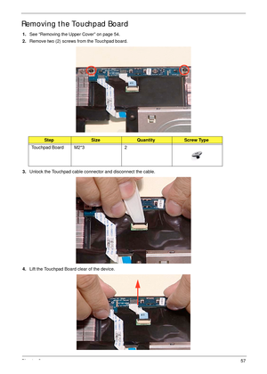 Page 67Chapter 357
Removing the Touchpad Board
1.See “Removing the Upper Cover” on page 54.
2.Remove two (2) screws from the Touchpad board.
3.Unlock the Touchpad cable connector and disconnect the cable. 
4.Lift the Touchpad Board clear of the device.
StepSizeQuantityScrew Type
Touchpad Board M2*3 2 