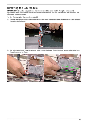 Page 79Chapter 369
Removing the LCD Module
IMPORTANT: Cable paths and positioning may not represent the actual model. During the removal and 
replacement of the LCD Module, ensure all available cable channels and clips are used and that the cables are 
replaced in the same position.
1.See “Removing the Mainboard” on page 65.
2.Turn the device over and pull the white antenna cable out of the cable channel. Make sure the cable is free of 
the cable clips indicated.
3.Use both hands to pull the white antenna cable...