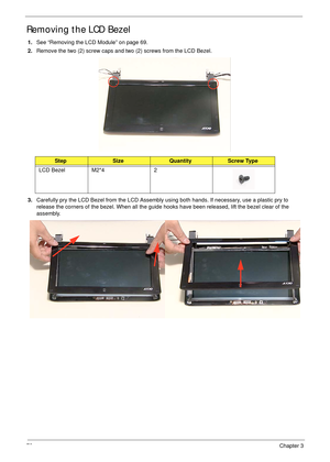 Page 8272Chapter 3
Removing the LCD Bezel
1.See “Removing the LCD Module” on page 69.
2.Remove the two (2) screw caps and two (2) screws from the LCD Bezel.
3.Carefully pry the LCD Bezel from the LCD Assembly using both hands. If necessary, use a plastic pry to 
release the corners of the bezel. When all the guide hooks have been released, lift the bezel clear of the 
assembly.
StepSizeQuantityScrew Type
LCD Bezel M2*4 2 