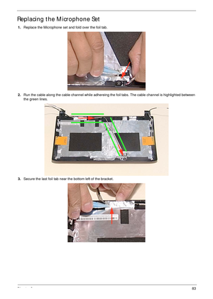 Page 93Chapter 383
Replacing the Microphone Set
1.Replace the Microphone set and fold over the foil tab.
2.Run the cable along the cable channel while adhereing the foil tabs. The cable channel is highlighted between 
the green lines.
3.Secure the last foil tab near the bottom left of the bracket. 