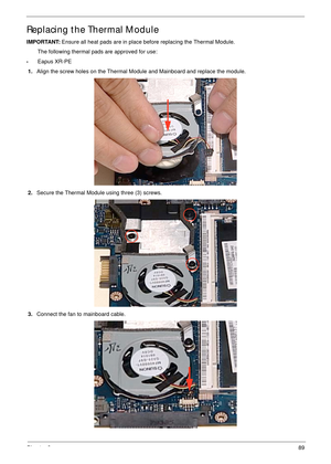 Page 99Chapter 389
Replacing the Thermal Module
IMPORTANT: Ensure all heat pads are in place before replacing the Thermal Module.
The following thermal pads are approved for use:
•Eapus XR-PE
1.Align the screw holes on the Thermal Module and Mainboard and replace the module.
2.Secure the Thermal Module using three (3) screws.
3.Connect the fan to mainboard cable. 