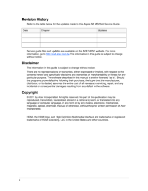 Page 2ii
Revision History
Refer to the table below for the updates made to this Aspire S3 MS2346 Service Guide.
Service guide files and updates are available on the ACER/CSD website. For more 
information, go to http://csd.acer.com.tw
.The information in this guide is subject to change 
without notice.
Disclaimer
The information in this guide is subject to change without notice.
There are no representations or warranties, eith er expressed or implied, with respect to the 
contents hereof and spec ifically...