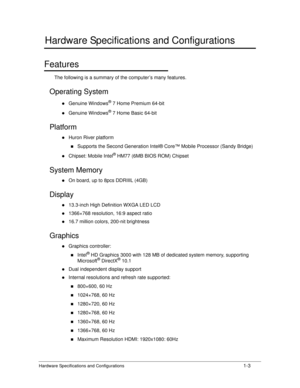 Page 11Hardware Specifications and Configurations1-3
Hardware Specifications and Configurations
Features0
The following is a summary of the computer’s many features.
Operating System 0
Genuine Windows® 7 Home Premium 64-bit
Genuine Windows® 7 Home Basic 64-bit
Platform0
Huron River platform
Supports the Second Generation Intel® Core™ Mobile Processor (Sandy Bridge)
Chipset: Mobile Intel® HM77 (6MB BIOS ROM) Chipset
System Memory0
On board, up to 8pcs DDRIIIL (4GB)
Display0
13.3-inch High...