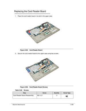 Page 113Machine Maintenance3-59
Replacing the Card Reader Board0
1. Place the card reader board in its slot in the upper case.
Figure 3-95. Card Reader Board
2. Secure the card reader board to the upper case using two screws. 
Figure 3-96. Card Reader Board Screws
Table 3-96. Screws
StepScrewQuantityScrew Type
Card Reader Board Reassembly M2 x L3 2 