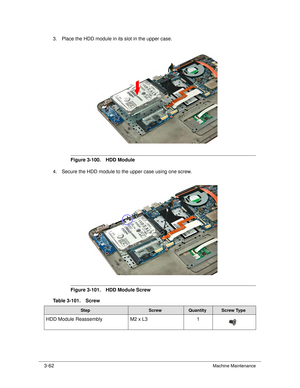 Page 1163-62Machine Maintenance
3. Place the HDD module in its slot in the upper case.
Figure 3-100. HDD Module
4. Secure the HDD module to the upper case using one screw. 
Figure 3-101. HDD Module Screw
Table 3-101. Screw
StepScrewQuantityScrew Type
HDD Module Reassembly M2 x L31 