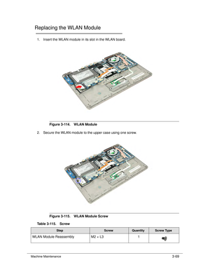 Page 123Machine Maintenance3-69
Replacing the WLAN Module0
1. Insert the WLAN module in its slot in the WLAN board.
Figure 3-114. WLAN Module
2. Secure the WLAN module to the upper case using one screw. 
Figure 3-115. WLAN Module Screw
Table 3-115. Screw
StepScrewQuantityScrew Type
WLAN Module Reassembly M2 × L3 1 