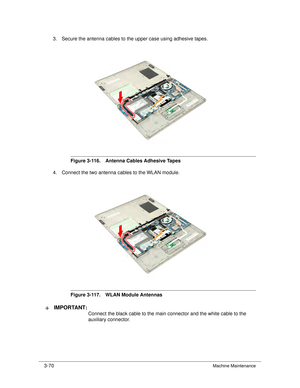 Page 1243-70Machine Maintenance
3. Secure the antenna cables to the upper case using adhesive tapes.
Figure 3-116. Antenna Cables Adhesive Tapes
4. Connect the two antenna cables to the WLAN module.
Figure 3-117. WLAN Module Antennas
IMPORTANT :+
Connect the black cable to the main connector and the white cable to the 
auxiliary connector.  