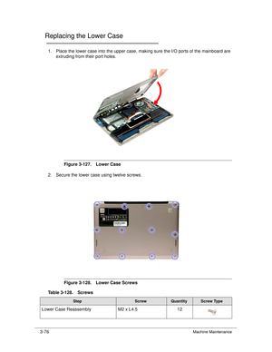 Page 1303-76Machine Maintenance
Replacing the Lower Case0
1. Place the lower case into the upper case, making sure the I/O ports of the mainboard are 
extruding from their port holes. 
Figure 3-127. Lower Case
2. Secure the lower case  using twelve screws. 
Figure 3-128. Lower Case Screws
Table 3-128. Screws
StepScrewQuantityScrew Type
Lower Case Reassembly M2 x L4.512 