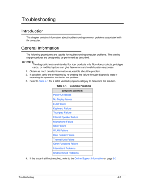 Page 133Troubleshooting4-3
Troubleshooting
Introduction0
This chapter contains information about troubleshooting common problems associated with 
the computer.
General Information0
The following procedures are a guide for troubleshooting computer problems. The step by 
step procedures are designed to  be performed as described.
NOTE:NOTE:
The diagnostic tests are intended for Acer products only. Non-Acer products, prototype 
cards, or modified options can give false errors and invalid system responses.
1. Obtain...