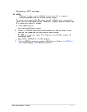 Page 167Jumper and Connector Locations5-7
Performing a BIOS recovery0
NOTE:NOTE:
Make sure the battery pack  is installed to the system and that the computer is 
connected to a UPS unit during the BIOS recovery process. 
The function hotkey sequence  Fn+Esc  is used to enable the BIOS recovery process when 
system is powered On during BIOS POST. If this function is enabled,  the system will force the 
BIOS to execute the boot block program.
To perform a BIOS recovery:
1. Shut down the BIOS failed-computer.
2....