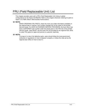 Page 171FRU (Field Replaceable Unit) List6-3
FRU (Field Replaceable Unit) List
This chapter provides users with a FRU (Field Replaceable Unit) listing in global 
configurations for the Aspire S3 MS2346. Refer to  this chapter whenever ordering for parts to 
repair or for RMA (Return Merchandise Authorization).
NOTE:NOTE :
WHEN ORDERING FRU PARTS, check the mo st up-to-date information available on 
the regional web or channel.  Part number changes will not be noted on the printed 
Service Guide. For ACER AU...