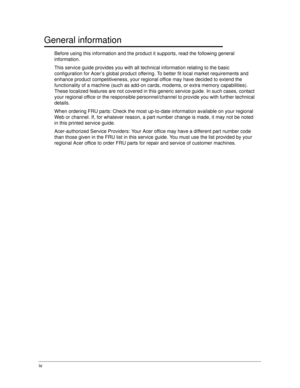 Page 4iv
General information0
Before using this information and the product it supports, read the following general 
information.
This service guide provides you with all technical information relating to the basic 
configuration for Acer’s global product offering. To better fit local market requirements and 
enhance product competitiveness, your regional office may have decided to extend the 
functionality of a machine (such as add-on cards, modems, or extra memory capabilities). 
These localized features are...