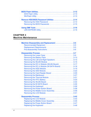 Page 6vi
BIOS Flash Utilities . . . . . . . . . . . . . . . . . . . . . . . . . .  . . . . . . . . . . 2-12
DOS Flash Utility . . . . . . .  . . . . . . . . . . . . . . . . . . . . . . . . . . . . . 2-13
WinFlash Utility  . . . . . . .  . . . . . . . . . . . . . . . . . . . . . . . . . . . . . . 2-13
Remove HDD/BIOS Password Utilities . . . . . . . . . . . .  . . . . . . . . 2-14
Removing the HDD Password .  . . . . . . . . . . . . . . . . . . . . . . . . . 2-14
Removing the BIOS Passwords  . . . . . . . . . ....