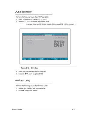 Page 51System Utilities2-13
DOS Flash Utility0
Perform the following to use the DOS Flash Utility:
1. Press  F2 during boot to enter  Setup Menu.
2. Select  Boot Menu  to modify boot priority order.
Example: If using USB HDD to Update BIOS, move USB HDD to position 1.
Figure 2-10. BIOS Boot
3. Insert the USB HDD and reboot computer.
4. Execute < BIOS.BAT> to update BIOS. 
WinFlash Utility0
Perform the following to use the WinFlash Utility:
1. Double click the WinF lash executable file.
2. Click  OK to begin the...