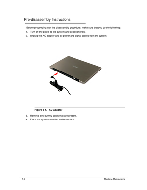 Page 603-6Machine Maintenance
Pre-disassembly Instructions0
Before proceeding with the disassembly procedure, make sure that you do the following:
1. Turn off the power to the system and all peripherals.
2. Unplug the AC adapter and all power and signal cables from the system. 
Figure 3-1. AC Adapter
3. Remove any dummy cards that are present.
4. Place the system on a flat, stable surface. 