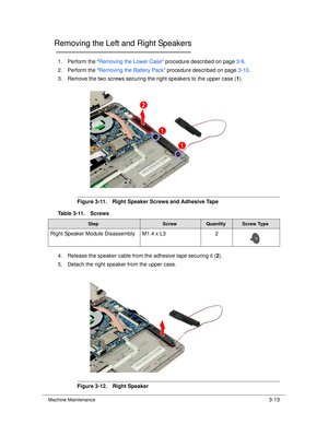 Page 67Machine Maintenance3-13
Removing the Left and Right Speakers0
1. Perform the “Removing the Lower Case ” procedure described on page 3-9.
2. Perform the “ Removing the Battery Pack ” procedure described on page 3-10.
3. Remove the two screws securing the right speakers to the upper case ( 1). 
Figure 3-11. Right Speaker Screws and Adhesive Tape
4. Release the speaker cable from the adhesive tape securing it ( 2).
5. Detach the right speaker from the upper case.
Figure 3-12. Right Speaker
Table 3-11....