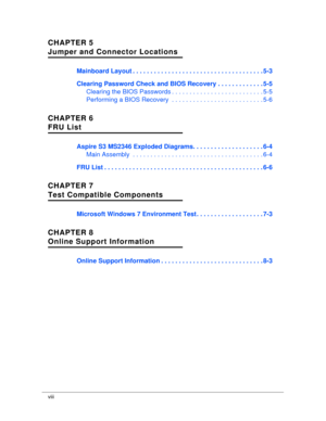 Page 8viii
CHAPTER 5
Jumper and Connector Locations
Mainboard Layout . . . . . . . . . . . . . . . . . . . .  . . . . . . . . . . . . . . . . . 5-3
Clearing Password Check and BIOS Reco very . . . . . . . . . . . . . 5-5
Clearing the BIOS Passwords . . . . . . . . . . . .  . . . . . . . . . . . . . . 5-5
Performing a BIOS Recovery  . . . . . . .  . . . . . . . . . . . . . . . . . . . 5-6
CHAPTER 6
FRU List
Aspire S3 MS2346 Exploded Diagrams. .  . . . . . . . . . . . . . . . . . . 6-4
Main Assembly  . . . . . ....