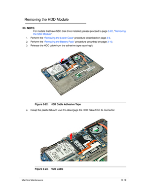 Page 73Machine Maintenance3-19
Removing the HDD Module0
NOTE:NOTE:
For models that have SSD disk drive  installed, please proceed to page 3-22, “ Removing 
the SSD Module ”. 
1. Perform the “ Removing the Lower Case ” procedure described on page 3-9.
2. Perform the “ Removing the Battery Pack ” procedure described on page 3-10.
3. Release the HDD cable from the adhesive tape securing it.
Figure 3-22. HDD Cable Adhesive Tape
4. Grasp the plastic tab and use it to disengage the HDD cable from its connector....