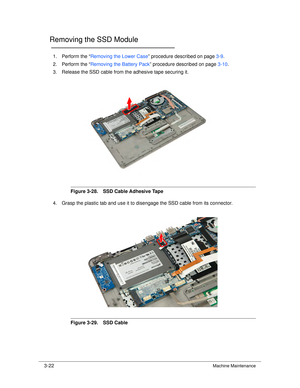 Page 763-22Machine Maintenance
Removing the SSD Module0
1. Perform the “Removing the Lower Case ” procedure described on page 3-9.
2. Perform the “ Removing the Battery Pack ” procedure described on page 3-10.
3. Release the SSD cable from the adhesive tape securing it.
Figure 3-28. SSD Cable Adhesive Tape
4. Grasp the plastic tab and use it to disengage the SSD cable from its connector.
Figure 3-29. SSD Cable 