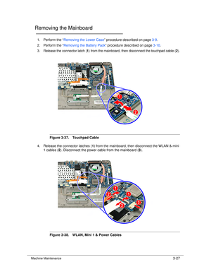 Page 81Machine Maintenance3-27
Removing the Mainboard0
1. Perform the “Removing the Lower Case ” procedure described on page 3-9.
2. Perform the “ Removing the Battery Pack ” procedure described on page 3-10.
3. Release the connector latch ( 1) from the mainboard, then disconnect the touchpad cable ( 2).
Figure 3-37. Touchpad Cable
4. Release the connector latches ( 1) from the mainboard, then disconnect the WLAN & mini 
1 cables ( 2). Disconnect the power cable from the mainboard ( 3).
Figure 3-38. WLAN, Mini...