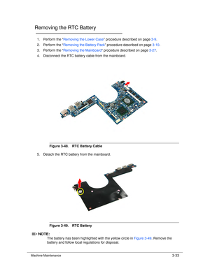 Page 87Machine Maintenance3-33
Removing the RTC Battery0
1. Perform the “Removing the Lower Case ” procedure described on page 3-9.
2. Perform the “ Removing the Battery Pack ” procedure described on page 3-10.
3. Perform the “ Removing the Mainboard” procedure described on page 3-27.
4. Disconnect the RTC battery cable from the mainboard.
Figure 3-48. RTC Battery Cable
5. Detach the RTC battery from the mainboard.
Figure 3-49. RTC Battery
NOTE:NOTE :
The battery has been highlight ed with the yellow circle in...