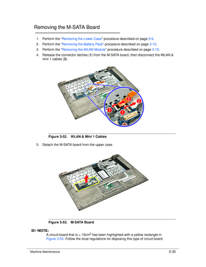 Page 89Machine Maintenance3-35
Removing the M-SATA Board0
1. Perform the “Removing the Lower Case ” procedure described on page 3-9.
2. Perform the “ Removing the Battery Pack ” procedure described on page 3-10.
3. Perform the “ Removing the WLAN Module ” procedure described on page 3-15.
4. Release the connector latches ( 1) from the M-SATA board, then disconnect the WLAN & 
mini 1 cables ( 2). 
Figure 3-52. WLAN & Mini 1 Cables
5. Detach the M-SATA board from the upper case.
Figure 3-53. M-SATA Board...