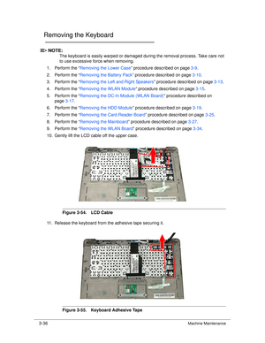 Page 903-36Machine Maintenance
Removing the Keyboard0
NOTE:NOTE:
The keyboard is easily warped or damaged during the removal process. Take care not 
to use excessive force when removing.
1. Perform the “ Removing the Lower Case ” procedure described on page 3-9.
2. Perform the “ Removing the Battery Pack ” procedure described on page 3-10.
3. Perform the “ Removing the Left and Right Speakers ” procedure described on page3-13.
4. Perform the “ Removing the WLAN Module ” procedure described on page 3-15.
5....