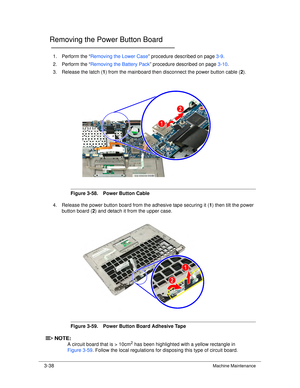 Page 923-38Machine Maintenance
Removing the Power Button Board0
1. Perform the “Removing the Lower Case ” procedure described on page 3-9.
2. Perform the “ Removing the Battery Pack ” procedure described on page 3-10.
3. Release the latch ( 1) from the mainboard then disconnect the power button cable ( 2).
Figure 3-58. Power Button Cable
4. Release the power button board from the adhesive tape securing it ( 1) then tilt the power 
button board ( 2) and detach it from the upper case.
Figure 3-59. Power Button...