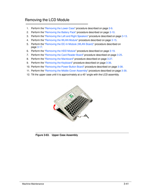 Page 95Machine Maintenance3-41
Removing the LCD Module0
1. Perform the “Removing the Lower Case ” procedure described on page 3-9.
2. Perform the “ Removing the Battery Pack ” procedure described on page 3-10.
3. Perform the “ Removing the Left and Right Speakers ” procedure described on page3-13.
4. Perform the “ Removing the WLAN Module ” procedure described on page 3-15.
5. Perform the “ Removing the DC-In Module (WLAN Board) ” procedure described on 
page 3-17.
6. Perform the “ Removing the HDD Module ”...