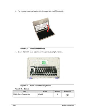Page 1003-46Machine Maintenance
3. Pull the upper case downward until it sits parallel with the LCD assembly. 
Figure 3-71. Upper Case Assembly
4. Secure the middle cover assembly to the upper case using four screws.
Figure 3-72. Middle Cover Assembly Screws
Table 3-72. Screws
StepScrewQuantityScrew Type
Middle Cover Reassembly M2 x L34 