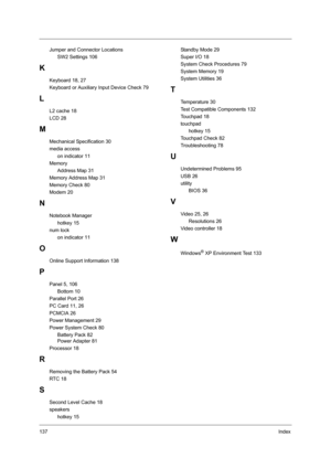 Page 146137Index
Jumper and Connector Locations
SW2 Settings 106
K
Keyboard 18, 27
Keyboard or Auxiliary Input Device Check 79
L
L2 cache 18
LCD 28
M
Mechanical Specification 30
media access
on indicator 11
Memory
Address Map 31
Memory Address Map 31
Memory Check 80
Modem 20
N
Notebook Manager
hotkey 15
num lock
on indicator 11
O
Online Support Information 138
P
Panel 5, 106
Bottom 10
Parallel Port 26
PC Card 11, 26
PCMCIA 26
Power Management 29
Power System Check 80
Battery Pack 82
Power Adapter 81
Processor...