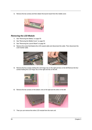 Page 6455Chapter 3
3.Remove the two screws and then detach the launch board from the middle cover.
Removing the LCD Module
1.See “Removing the Battery” on page 50.
2.See “Removing the Middle Cover” on page 54.
3.See “Removing the Launch Board” on page 54.
4.Remove the screw that fastens the LCD coaxial cable and disconnect the cable. Then disconnect the 
LCD inverter cable.
 
5.Remove the four screws holding the LCD hinge; two on the right and two on the left.Remove the four 
screws holding the LCD hinge; two...