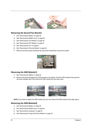 Page 7667Chapter 3
Removing the Second Fan Bracket
1.See “Removing the Battery” on page 50.
2.See “Removing the Middle Cover” on page 54.
3.See “Removing the LCD Module” on page 55.
4.See “Removing the RTC Battery” on page 61.
5.See “Removing the Fan” on page 61.
6.See “Removing the Thermal Module” on page 62.
7.Remove the three screws that fasten the second fan bracket then remove the bracket.
Removing the ODD Module(1)
1.See “Removing the Battery” on page 50.
2.Remove the screw that fastens the ODD bracket on...