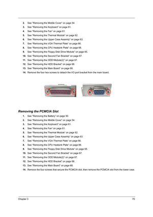 Page 79Chapter 370
2.See “Removing the Middle Cover” on page 54.
3.See “Removing the Keyboard” on page 61.
4.See “Removing the Fan” on page 61.
5.See “Removing the Thermal Module” on page 62.
6.See “Removing the Upper Case Assemly” on page 63.
7.See “Removing the VGA Thermal Plate” on page 66.
8.See “Removing the CPU Heatsink Plate” on page 66.
9.See “Removing the Floppy Disk Drive Module” on page 65.
10.See “Removing the Second Fan Bracket” on page 67.
11 .See “Removing the ODD Module(2)” on page 67.
12.See...