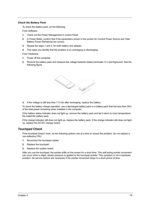 Page 87Chapter 478
Check the Battery Pack 
To check the battery pack, do the following:
From Software:
1.Check out the Power Management in control Panel
2.In Power Meter, confirm that if the parameters shown in the screen for Current Power Source and Total 
Battery Power Remaining are correct.
3.Repeat the steps 1 and 2, for both battery and adapter.
4.This helps you identify first the problem is on recharging or discharging. 
From Hardware:
1.Power off the computer. 
2.Remove the battery pack and measure the...