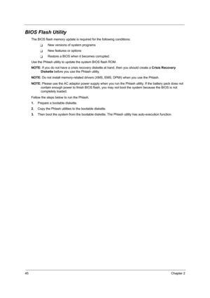 Page 5445Chapter 2
BIOS Flash Utility
The BIOS flash memory update is required for the following conditions:
TNew versions of system programs
TNew features or options
TRestore a BIOS when it becomes corrupted. 
Use the Phlash utility to update the system BIOS flash ROM.
NOTE: If you do not have a crisis recovery diskette at hand, then you should create a Crisis Recovery 
Diskette before you use the Phlash utility.
NOTE: Do not install memory-related drivers (XMS, EMS, DPMI) when you use the Phlash.
NOTE: Please...