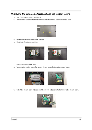 Page 61Chapter 352
Removing the Wireless LAN Board and the Modem Board
1.See “Removing the Battery” on page 50.
2.To remove the wireless LAN board, first remove the two screws holding the modem cover. 
3.Remove the modem cover from the machine.
4.Disconnect the wireless antennae.
5.Pop out the wireless LAN board.
6.To remove the modem board, first remove the two screws fastening the modem board. 
7.Detach the modem board and disconnect the modem cable carefully, then remove the modem board.  