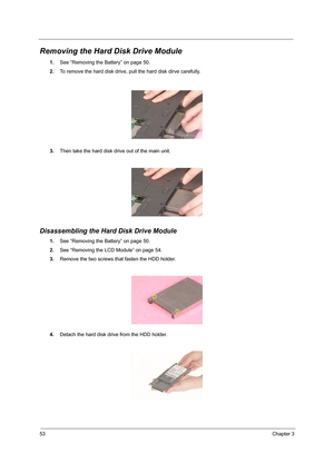 Page 6253Chapter 3
Removing the Hard Disk Drive Module
1.See “Removing the Battery” on page 50.
2.To remove the hard disk drive, pull the hard disk dirve carefully.
3.Then take the hard disk drive out of the main unit.
Disassembling the Hard Disk Drive Module
1.See “Removing the Battery” on page 50.
2.See “Removing the LCD Module” on page 54.
3.Remove the two screws that fasten the HDD holder.
4.Detach the hard disk drive from the HDD holder. 