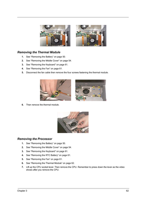 Page 71Chapter 362
 
Removing the Thermal Module
1.See “Removing the Battery” on page 50.
2.See “Removing the Middle Cover” on page 54.
3.See “Removing the Keyboard” on page 61.
4.See “Removing the Fan” on page 61.
5.Disconnect the fan cable then remove the four screws fastening the thermal module.
6.Then remove the thermal module.
Removing the Processor
1.See “Removing the Battery” on page 50.
2.See “Removing the Middle Cover” on page 54.
3.See “Removing the Keyboard” on page 61.
4.See “Removing the RTC...