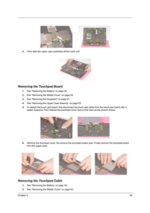 Page 73Chapter 364
4.Then take the upper case assembly off the main unit.
Removing the Touchpad Board
1.See “Removing the Battery” on page 50.
2.See “Removing the Middle Cover” on page 54.
3.See “Removing the Keyboard” on page 61.
4.See “Removing the Upper Case Assemly” on page 63.
5.To detach the touch pad board, first disconnect the touch pad cable from the touch pad board with a 
plastic tweezers.Then release the touchpad cover lock on the back as the picture shows.
6.Remove the touchpad cover, the remove...