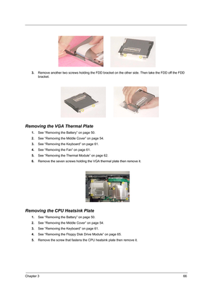 Page 75Chapter 366
3.Remove another two screws holding the FDD bracket on the other side. Then take the FDD off the FDD 
bracket.
Removing the VGA Thermal Plate
1.See “Removing the Battery” on page 50.
2.See “Removing the Middle Cover” on page 54.
3.See “Removing the Keyboard” on page 61.
4.See “Removing the Fan” on page 61.
5.See “Removing the Thermal Module” on page 62.
6.Remove the seven screws holding the VGA thermal plate then remove it.
Removing the CPU Heatsink Plate
1.See “Removing the Battery” on page...