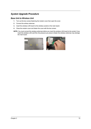 Page 81Chapter 372
System Upgrade Procedure
Base Unit to Wireless Unit
1.Turn out the two screws fastening the modem cover then open the cover.
2.Connect the wirless antennae.
3.Insert the wireless LAN board to the wireless socket on the main board.
4.Close the modem cover and fasten the cover with the two screws.
NOTE: You must connect the wireless antennae before you insert the wireless LAN board to the socket. If you 
insert the wireless LAN card first, the pressure you press to fasten the wireless antennae...