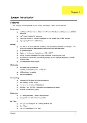 Page 10Chapter 11
Features
This computer was designed with the user in mind. Here are just a few of its many features:
Performance
TIntel® Pentium® 4 (for Extensa 2500) and Intel® Celeron® (for Extensa 2000) processors, 2.80GHz 
and above
TIntel® Hyper-ThreadingTM Technology
T256/512MB of DDR333 SDRAM, upgradeable to 2048 MB with dual soDIMM modules
THigh-capacity, Enhanced-IDE hard disk
Display
TThe 14.1” or  15” XGA (1024x768 resolution), or 15.0” SXGA+ (1400x1050 resolution) TFT LCD 
panel providing a large...
